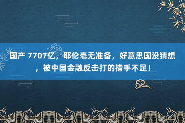 国产 7707亿，耶伦毫无准备，好意思国没猜想，被中国金融反击打的措手不足！