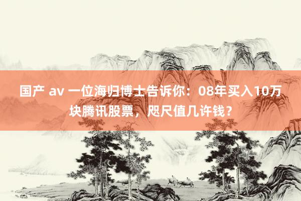 国产 av 一位海归博士告诉你：08年买入10万块腾讯股票，咫尺值几许钱？