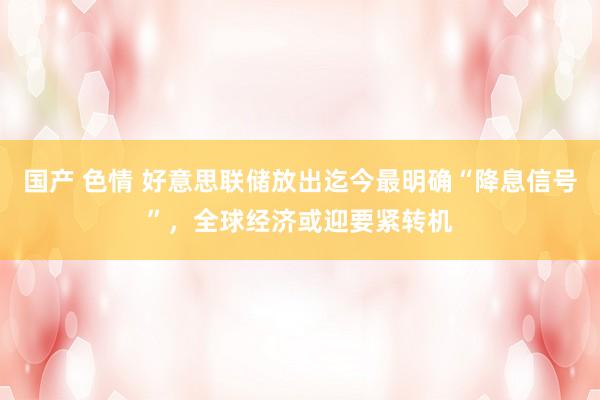 国产 色情 好意思联储放出迄今最明确“降息信号”，全球经济或迎要紧转机