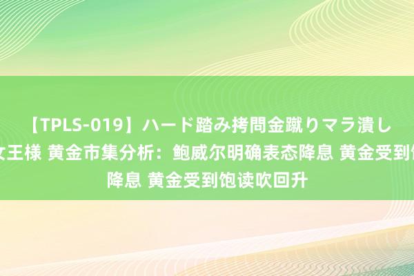 【TPLS-019】ハード踏み拷問金蹴りマラ潰し処刑 JUN女王様 黄金市集分析：鲍威尔明确表态降息 黄金受到饱读吹回升