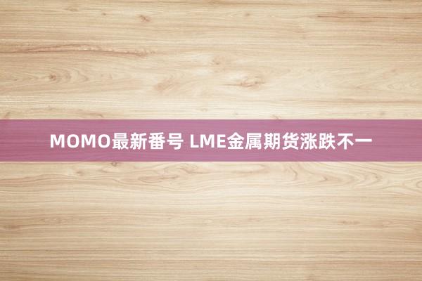 MOMO最新番号 LME金属期货涨跌不一