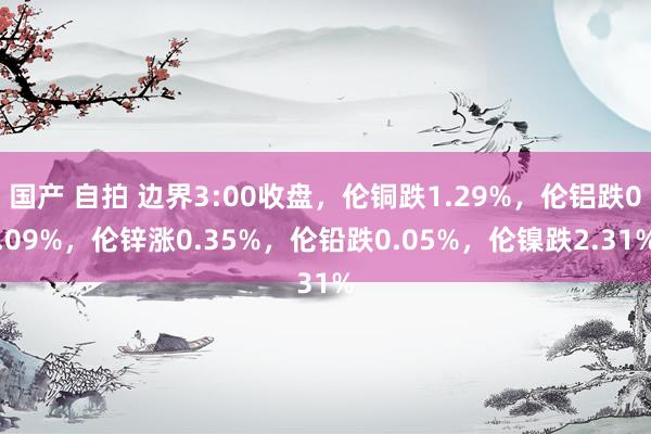 国产 自拍 边界3:00收盘，伦铜跌1.29%，伦铝跌0.09%，伦锌涨0.35%，伦铅跌0.05%，伦镍跌2.31%