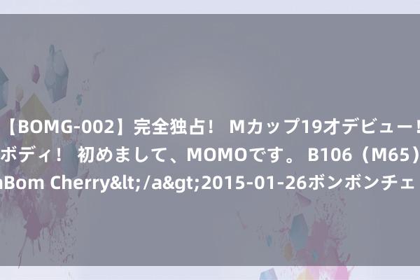 【BOMG-002】完全独占！ Mカップ19才デビュー！ 100万人に1人の超乳ボディ！ 初めまして、MOMOです。 B106（M65） W58 H85 / BomBom Cherry</a>2015-01-26ボンボンチェリー/妄想族&$BOMBO187分钟 辉瑞(PFE.US)两款三抗新药在中国获批临床