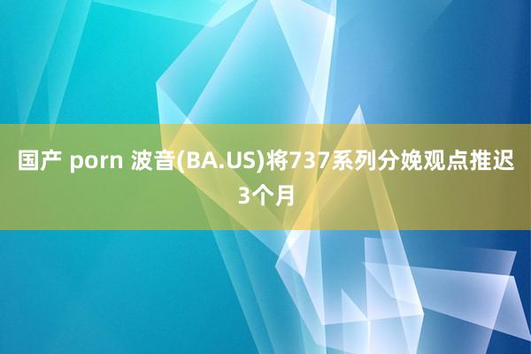 国产 porn 波音(BA.US)将737系列分娩观点推迟3个月