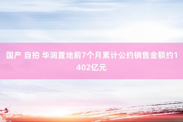 国产 自拍 华润置地前7个月累计公约销售金额约1402亿元