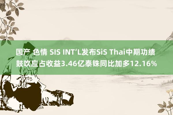 国产 色情 SIS INT‘L发布SiS Thai中期功绩 鼓吹应占收益3.46亿泰铢同比加多12.16%