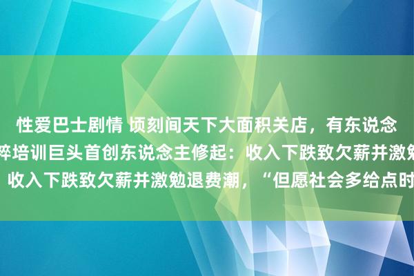 性爱巴士剧情 顷刻间天下大面积关店，有东说念主刚续费好几万元！国粹培训巨头首创东说念主修起：收入下跌致欠薪并激勉退费潮，“但愿社会多给点时刻”