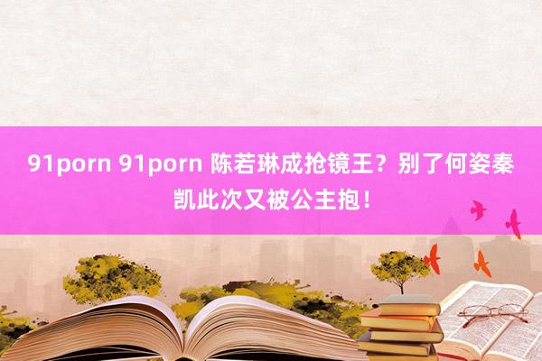 91porn 91porn 陈若琳成抢镜王？别了何姿秦凯此次又被公主抱！