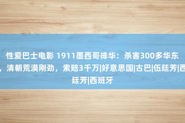 性爱巴士电影 1911墨西哥排华：杀害300多华东谈主，清朝荒漠刚劲，索赔3千万|好意思国|古巴|伍廷芳|西班牙