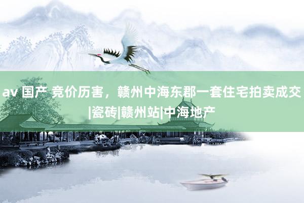 av 国产 竞价历害，赣州中海东郡一套住宅拍卖成交|瓷砖|赣州站|中海地产