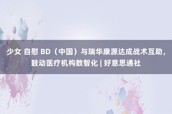 少女 自慰 BD（中国）与瑞华康源达成战术互助，鼓动医疗机构数智化 | 好意思通社