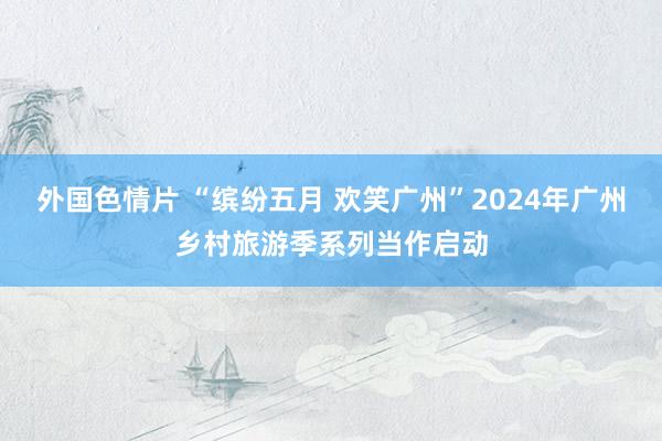 外国色情片 “缤纷五月 欢笑广州”2024年广州乡村旅游季系列当作启动