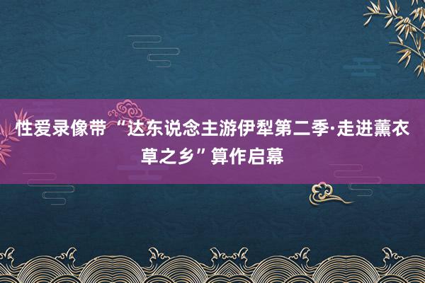 性爱录像带 “达东说念主游伊犁第二季·走进薰衣草之乡”算作启幕