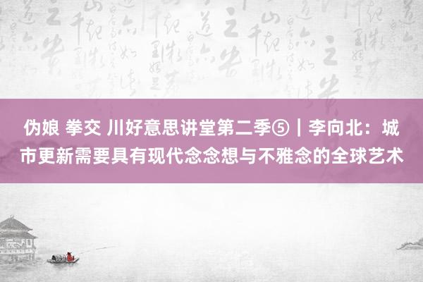 伪娘 拳交 川好意思讲堂第二季⑤｜李向北：城市更新需要具有现代念念想与不雅念的全球艺术