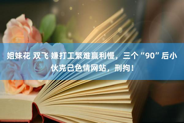 姐妹花 双飞 嫌打工繁难赢利慢，三个“90”后小伙克己色情网站，刑拘！