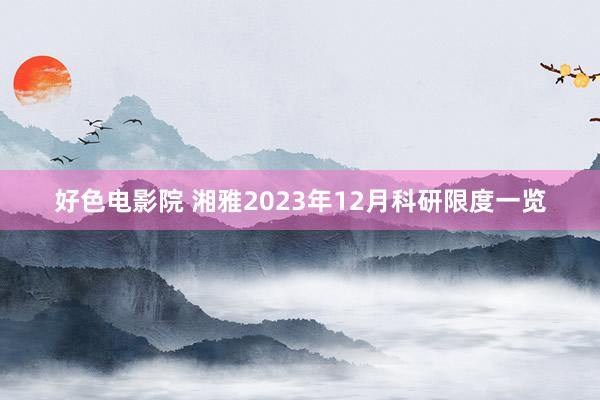 好色电影院 湘雅2023年12月科研限度一览