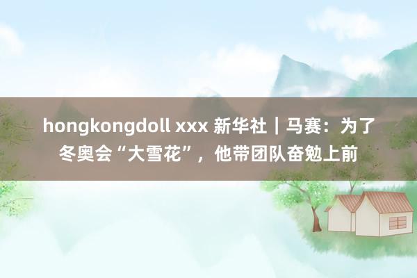 hongkongdoll xxx 新华社｜马赛：为了冬奥会“大雪花”，他带团队奋勉上前