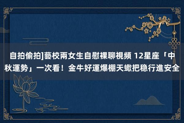 自拍偷拍]藝校兩女生自慰裸聊視頻 12星座「中秋運勢」一次看！金牛好運爆棚　天蠍把稳行進安全