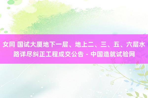 女同 国试大厦地下一层、地上二、三、五、六层水路详尽纠正工程成交公告 - 中国造就试验网