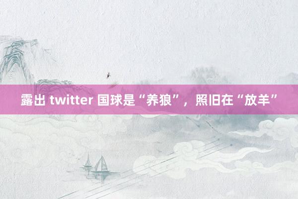 露出 twitter 国球是“养狼”，照旧在“放羊”