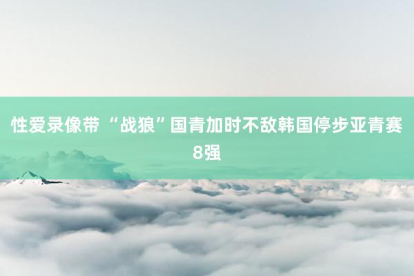 性爱录像带 “战狼”国青加时不敌韩国停步亚青赛8强