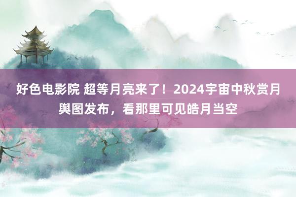 好色电影院 超等月亮来了！2024宇宙中秋赏月舆图发布，看那里可见皓月当空