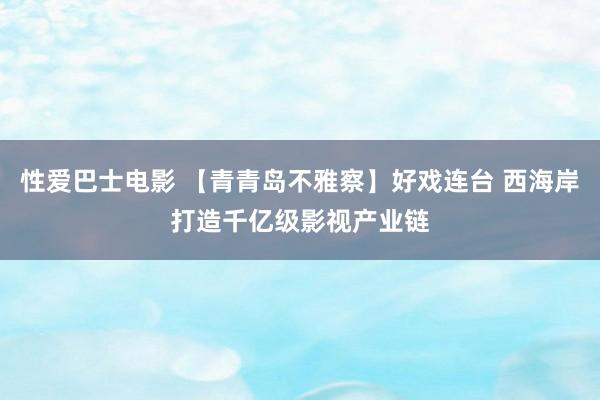 性爱巴士电影 【青青岛不雅察】好戏连台 西海岸打造千亿级影视产业链