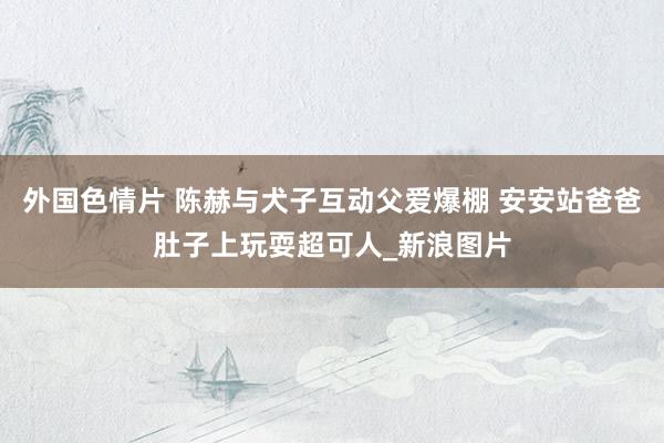 外国色情片 陈赫与犬子互动父爱爆棚 安安站爸爸肚子上玩耍超可人_新浪图片