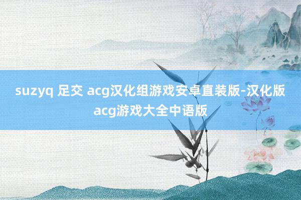 suzyq 足交 acg汉化组游戏安卓直装版-汉化版acg游戏大全中语版