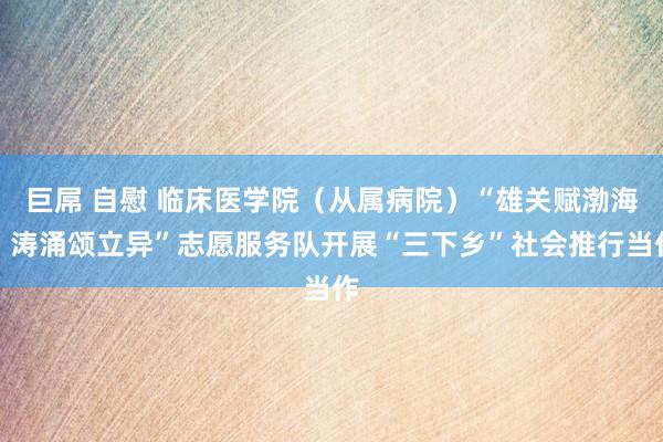 巨屌 自慰 临床医学院（从属病院）“雄关赋渤海，涛涌颂立异”志愿服务队开展“三下乡”社会推行当作