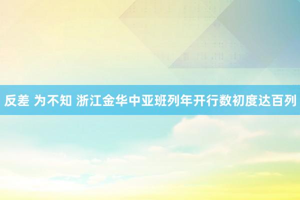 反差 为不知 浙江金华中亚班列年开行数初度达百列