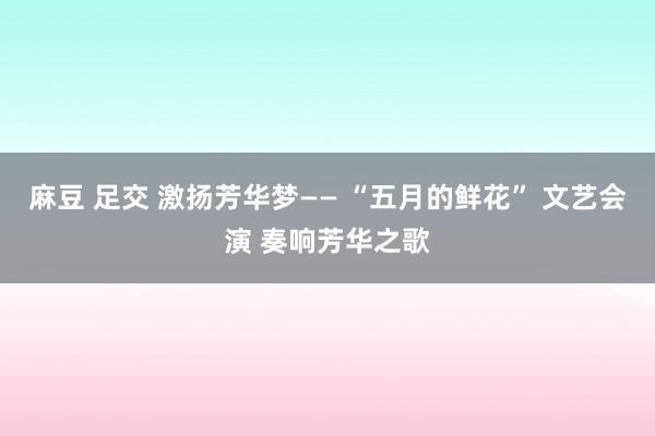 麻豆 足交 激扬芳华梦—— “五月的鲜花” 文艺会演 奏响芳华之歌