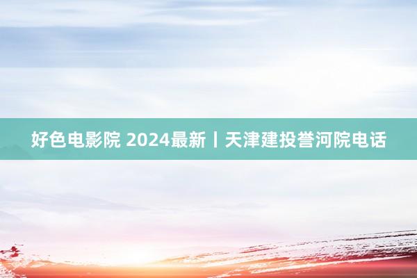 好色电影院 2024最新丨天津建投誉河院电话