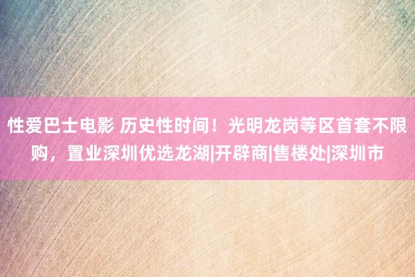 性爱巴士电影 历史性时间！光明龙岗等区首套不限购，置业深圳优选龙湖|开辟商|售楼处|深圳市