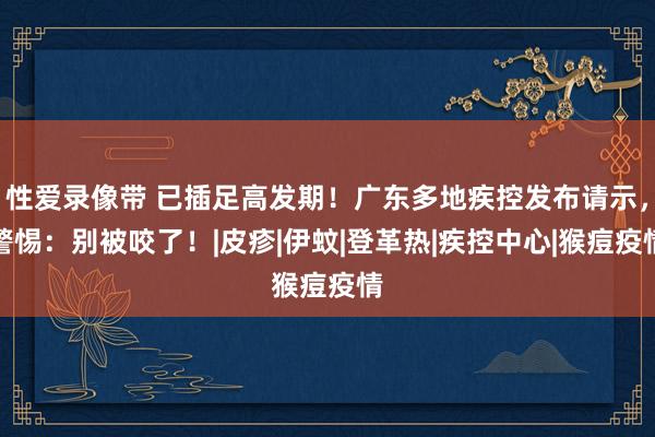 性爱录像带 已插足高发期！广东多地疾控发布请示，警惕：别被咬了！|皮疹|伊蚊|登革热|疾控中心|猴痘疫情