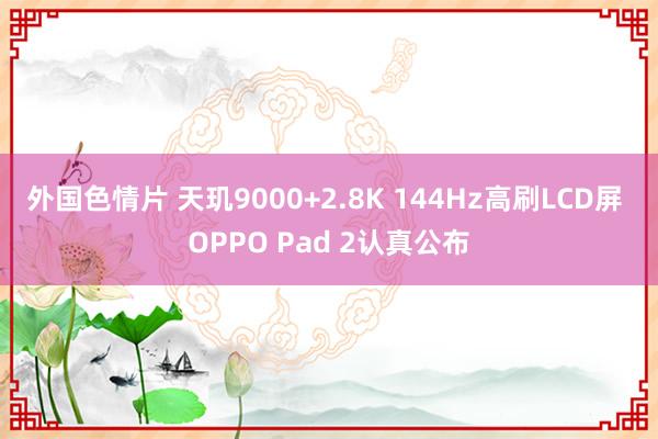 外国色情片 天玑9000+2.8K 144Hz高刷LCD屏 OPPO Pad 2认真公布