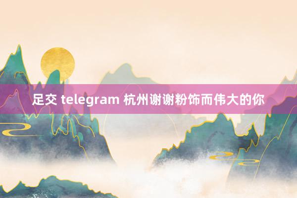 足交 telegram 杭州谢谢粉饰而伟大的你