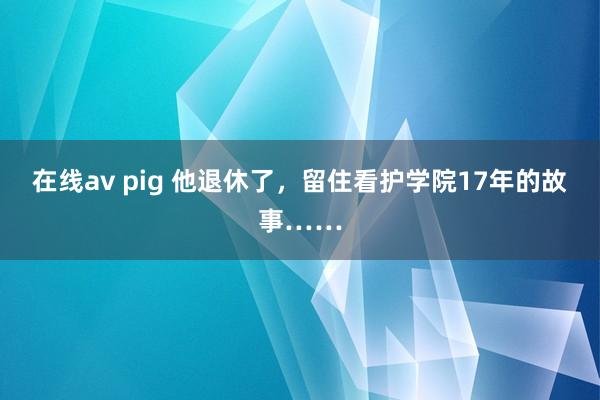 在线av pig 他退休了，留住看护学院17年的故事……