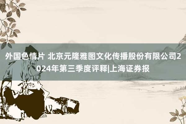 外国色情片 北京元隆雅图文化传播股份有限公司2024年第三季度评释|上海证券报