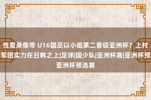 性爱录像带 U16国足以小组第二晋级亚洲杯？上村健一军团实力在日韩之上|足球|国少队|亚洲杯赛|亚洲杯预选赛