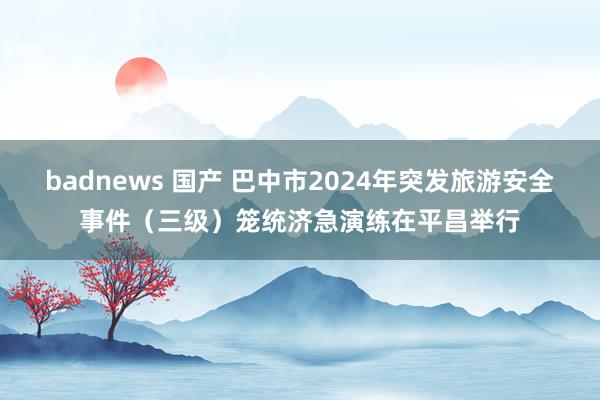 badnews 国产 巴中市2024年突发旅游安全事件（三级）笼统济急演练在平昌举行